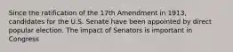 Since the ratification of the 17th Amendment in 1913, candidates for the U.S. Senate have been appointed by direct popular election. The impact of Senators is important in Congress