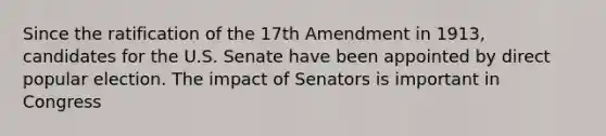 Since the ratification of the 17th Amendment in 1913, candidates for the U.S. Senate have been appointed by direct popular election. The impact of Senators is important in Congress