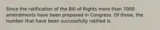 Since the ratification of the Bill of Rights more than 7000 amendments have been proposed in Congress. Of those, the number that have been successfully ratified is