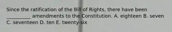 Since the ratification of the Bill of Rights, there have been __________ amendments to the Constitution. A. eighteen B. seven C. seventeen D. ten E. twenty-six