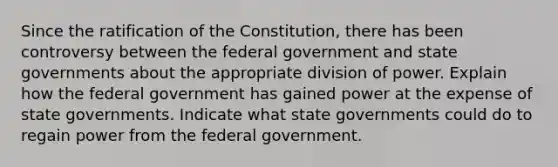 Since the ratification of the Constitution, there has been controversy between the federal government and state governments about the appropriate division of power. Explain how the federal government has gained power at the expense of state governments. Indicate what state governments could do to regain power from the federal government.