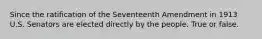 Since the ratification of the Seventeenth Amendment in 1913 U.S. Senators are elected directly by the people. True or false.