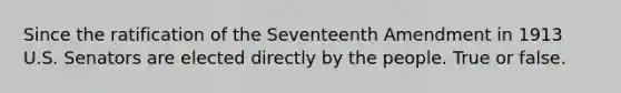 Since the ratification of the Seventeenth Amendment in 1913 U.S. Senators are elected directly by the people. True or false.