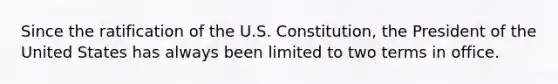 Since the ratification of the U.S. Constitution, the President of the United States has always been limited to two terms in office.