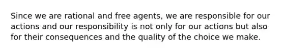 Since we are rational and free agents, we are responsible for our actions and our responsibility is not only for our actions but also for their consequences and the quality of the choice we make.