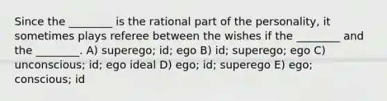 Since the ________ is the rational part of the personality, it sometimes plays referee between the wishes if the ________ and the ________. A) superego; id; ego B) id; superego; ego C) unconscious; id; ego ideal D) ego; id; superego E) ego; conscious; id