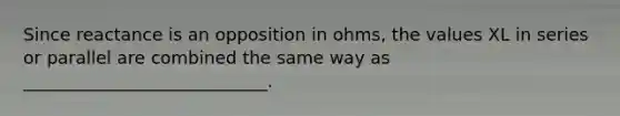 Since reactance is an opposition in ohms, the values XL in series or parallel are combined the same way as ____________________________.