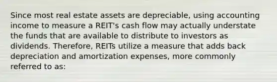 Since most real estate assets are depreciable, using accounting income to measure a REIT's cash flow may actually understate the funds that are available to distribute to investors as dividends. Therefore, REITs utilize a measure that adds back depreciation and amortization expenses, more commonly referred to as: