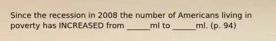 Since the recession in 2008 the number of Americans living in poverty has INCREASED from ______ml to ______ml. (p. 94)