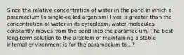 Since the relative concentration of water in the pond in which a paramecium (a single-celled organism) lives is greater than the concentration of water in its cytoplasm, water molecules constantly moves from the pond into the paramecium. The best long-term solution to the problem of maintaining a stable internal environment is for the paramecium to...?