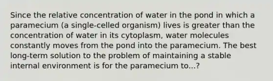 Since the relative concentration of water in the pond in which a paramecium (a single-celled organism) lives is greater than the concentration of water in its cytoplasm, water molecules constantly moves from the pond into the paramecium. The best long-term solution to the problem of maintaining a stable internal environment is for the paramecium to...?