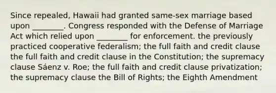 Since repealed, Hawaii had granted same-sex marriage based upon ________. Congress responded with the Defense of Marriage Act which relied upon ________ for enforcement. the previously practiced cooperative federalism; the full faith and credit clause the full faith and credit clause in the Constitution; the supremacy clause Sáenz v. Roe; the full faith and credit clause privatization; the supremacy clause the Bill of Rights; the Eighth Amendment