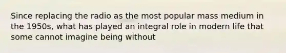 Since replacing the radio as the most popular mass medium in the 1950s, what has played an integral role in modern life that some cannot imagine being without