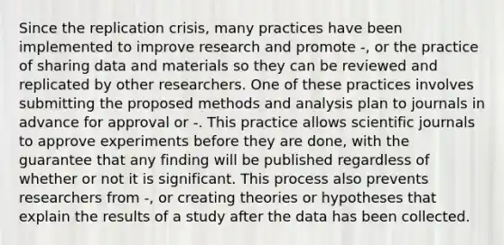 Since the replication crisis, many practices have been implemented to improve research and promote -, or the practice of sharing data and materials so they can be reviewed and replicated by other researchers. One of these practices involves submitting the proposed methods and analysis plan to journals in advance for approval or -. This practice allows scientific journals to approve experiments before they are done, with the guarantee that any finding will be published regardless of whether or not it is significant. This process also prevents researchers from -, or creating theories or hypotheses that explain the results of a study after the data has been collected.