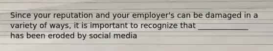 Since your reputation and your employer's can be damaged in a variety of ways, it is important to recognize that _____________ has been eroded by social media