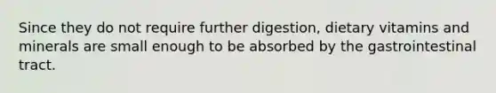 Since they do not require further digestion, dietary vitamins and minerals are small enough to be absorbed by the gastrointestinal tract.