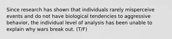 Since research has shown that individuals rarely misperceive events and do not have biological tendencies to aggressive behavior, the individual level of analysis has been unable to explain why wars break out. (T/F)