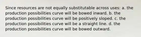 Since resources are not equally substitutable across uses: a. the production possibilities curve will be bowed inward. b. the production possibilities curve will be positively sloped. c. the production possibilities curve will be a straight line. d. the production possibilities curve will be bowed outward.