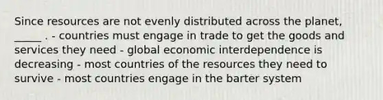 Since resources are not evenly distributed across the planet, _____ . - countries must engage in trade to get the goods and services they need - global economic interdependence is decreasing - most countries of the resources they need to survive - most countries engage in the barter system