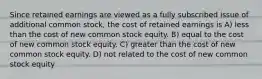 Since retained earnings are viewed as a fully subscribed issue of additional common stock, the cost of retained earnings is A) less than the cost of new common stock equity. B) equal to the cost of new common stock equity. C) greater than the cost of new common stock equity. D) not related to the cost of new common stock equity