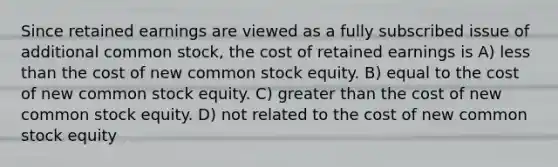 Since retained earnings are viewed as a fully subscribed issue of additional common stock, the cost of retained earnings is A) less than the cost of new common stock equity. B) equal to the cost of new common stock equity. C) greater than the cost of new common stock equity. D) not related to the cost of new common stock equity