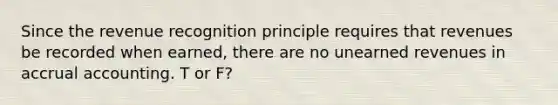 Since the revenue recognition principle requires that revenues be recorded when earned, there are no unearned revenues in accrual accounting. T or F?