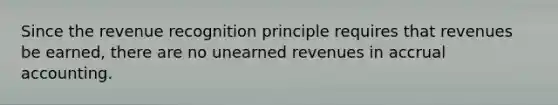 Since the revenue recognition principle requires that revenues be earned, there are no unearned revenues in accrual accounting.