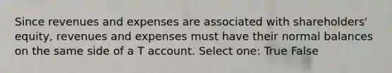 Since revenues and expenses are associated with shareholders' equity, revenues and expenses must have their normal balances on the same side of a T account. Select one: True False