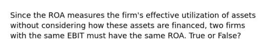 Since the ROA measures the firm's effective utilization of assets without considering how these assets are financed, two firms with the same EBIT must have the same ROA. True or False?