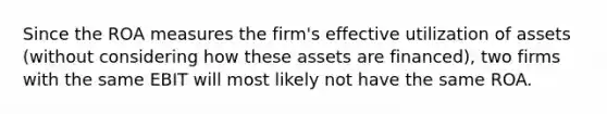 Since the ROA measures the firm's effective utilization of assets (without considering how these assets are financed), two firms with the same EBIT will most likely not have the same ROA.