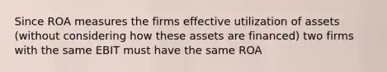 Since ROA measures the firms effective utilization of assets (without considering how these assets are financed) two firms with the same EBIT must have the same ROA