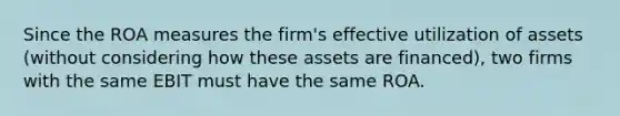 Since the ROA measures the firm's effective utilization of assets (without considering how these assets are financed), two firms with the same EBIT must have the same ROA.