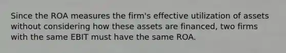 Since the ROA measures the firm's effective utilization of assets without considering how these assets are financed, two firms with the same EBIT must have the same ROA.