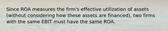 Since ROA measures the firm's effective utilization of assets (without considering how these assets are financed), two firms with the same EBIT must have the same ROA.