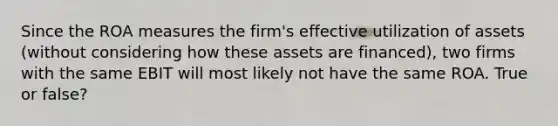 Since the ROA measures the firm's effective utilization of assets (without considering how these assets are financed), two firms with the same EBIT will most likely not have the same ROA. True or false?