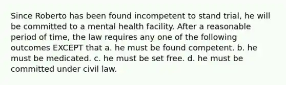 ​Since Roberto has been found incompetent to stand trial, he will be committed to a mental health facility. After a reasonable period of time, the law requires any one of the following outcomes EXCEPT that a. ​he must be found competent. b. ​he must be medicated. c. ​he must be set free. d. ​he must be committed under civil law.