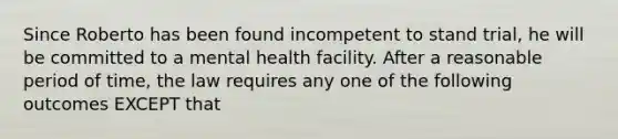 Since Roberto has been found incompetent to stand trial, he will be committed to a mental health facility. After a reasonable period of time, the law requires any one of the following outcomes EXCEPT that