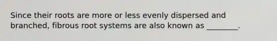 Since their roots are more or less evenly dispersed and branched, fibrous root systems are also known as ________.