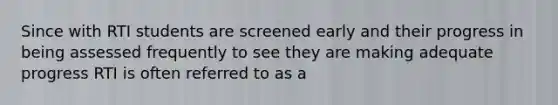 Since with RTI students are screened early and their progress in being assessed frequently to see they are making adequate progress RTI is often referred to as a