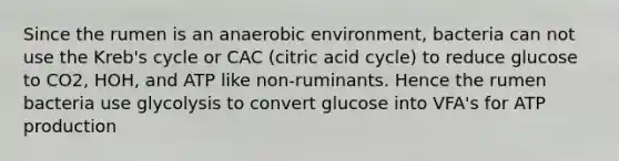 Since the rumen is an anaerobic environment, bacteria can not use the Kreb's cycle or CAC (citric acid cycle) to reduce glucose to CO2, HOH, and ATP like non-ruminants. Hence the rumen bacteria use glycolysis to convert glucose into VFA's for ATP production