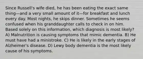 Since Russell's wife died, he has been eating the exact same thing—and a very small amount of it—for breakfast and lunch every day. Most nights, he skips dinner. Sometimes he seems confused when his granddaughter calls to check in on him. Based solely on this information, which diagnosis is most likely? A) Malnutrition is causing symptoms that mimic dementia. B) He must have had a ministroke. C) He is likely in the early stages of Alzheimer's disease. D) Lewy body dementia is the most likely cause of his symptoms.