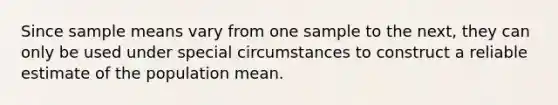 Since sample means vary from one sample to the next, they can only be used under special circumstances to construct a reliable estimate of the population mean.