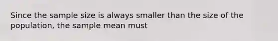 Since the sample size is always smaller than the size of the population, the sample mean must