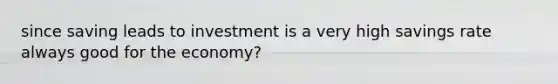 since saving leads to investment is a very high savings rate always good for the economy?