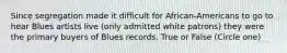 Since segregation made it difficult for African-Americans to go to hear Blues artists live (only admitted white patrons) they were the primary buyers of Blues records. True or False (Circle one)