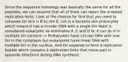 Since the sequence homology was basically the same for all the peptides, we can assume that all of them can repair the arrested replication forks. Look at the choices for hint that you need to compare Ori Ans is B bc the E. coli is a bacteria aka prokaryote which means it has a circular DNA with a single Ori Yeast is considered eukaryotic so eliminates A, C and D bc it can do it in multiple Ori Content -> Prokaryotes have circular DNA with one Ori in the cytoplasm but eukaryotes have linear DNA with multiple Ori in the nucleus. And Ori expands to form a replication bubble which contains 2 replication forks that move part in opposite directions during DNA synthesis