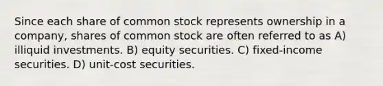 Since each share of common stock represents ownership in a company, shares of common stock are often referred to as A) illiquid investments. B) equity securities. C) fixed-income securities. D) unit-cost securities.