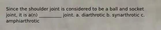 Since the shoulder joint is considered to be a ball and socket joint, it is a(n) __________ joint. a. diarthrotic b. synarthrotic c. amphiarthrotic