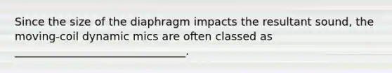 Since the size of the diaphragm impacts the resultant sound, the moving-coil dynamic mics are often classed as _______________________________.