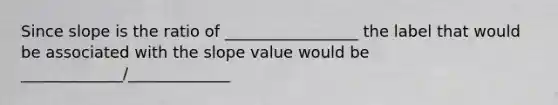 Since slope is the ratio of _________________ the label that would be associated with the slope value would be _____________/_____________